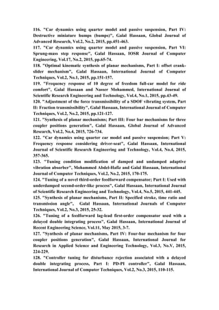 16
116. "Car dynamics using quarter model and passive suspension, Part IV:
Destructive miniature humps (bumps)", Galal Hassaan, Global Journal of
Advanced Research, Vol.2, No.2, 2015, pp.451-463.
117. "Car dynamics using quarter model and passive suspension, Part VI:
Sprung-mass step response", Galal Hassaan, IOSR Journal of Computer
Engineering, Vol.17, No.2, 2015, pp.65-74.
118. "Optimal kinematic synthesis of planar mechanisms, Part I: offset crank-
slider mechanism", Galal Hassaan, International Journal of Computer
Techniques, Vol.2, No.1, 2015, pp.151-157.
119. "Frequency response of 10 degree of freedom full-car model for ride
comfort", Galal Hassaan and Nasser Mohammed, International Journal of
Scientific Research Engineering and Technology, Vol.4, No.1, 2015, pp.43-49.
120. "Adjustment of the force transmissibility of a SDOF vibrating system, Part
II: Fraction transmissibility", Galal Hassaan, International Journal of Computer
Techniques, Vol.2, No.2, 2015, pp.121-127.
121. "Synthesis of planar mechanisms; Part III: Four bar mechanisms for three
coupler positions generation", Galal Hassaan, Global Journal of Advanced
Research, Vol.2, No.4, 2015, 726-734.
122. "Car dynamics using quarter car model and passive suspension; Part V:
Frequency response considering driver-seat", Galal Hassaan, International
Journal of Scientific Research Engineering and Technology, Vol.4, No.4, 2015,
357-365.
123. "Tuning condition modification of damped and undamped adaptive
vibration absorber", Mohammed Abdel-Hafiz and Galal Hassaan, International
Journal of Computer Techniques, Vol.2, No.2, 2015, 170-175.
124. "Tuning of a novel third-order feedforward compensator; Part I: Used with
underdamped second-order-like process", Galal Hassaan, International Journal
of Scientific Research Engineering and Technology, Vol.4, No.5, 2015, 441-445.
125. "Synthesis of planar mechanisms, Part II: Specified stroke, time ratio and
transmission angle", Galal Hassaan, International Journals of Computer
Techniques, Vol.2, No.3, 2015, 25-32.
126. "Tuning of a feedforward lag-lead first-order compensator used with a
delayed double integrating process", Galal Hassaan, International Journal of
Recent Engineering Science, Vol.11, May 2015, 3-7.
127. "Synthesis of planar mechanisms, Part IV: Four-bar mechanism for four
coupler positions generation", Galal Hassaan, International Journal for
Research in Applied Science and Engineering Technology, Vol.3, No.V, 2015,
224-229.
128. "Controller tuning for disturbance rejection associated with a delayed
double integrating process, Part I: PD-PI controller", Galal Hassaan,
International Journal of Computer Techniques, Vol.2, No.3, 2015, 110-115.
 