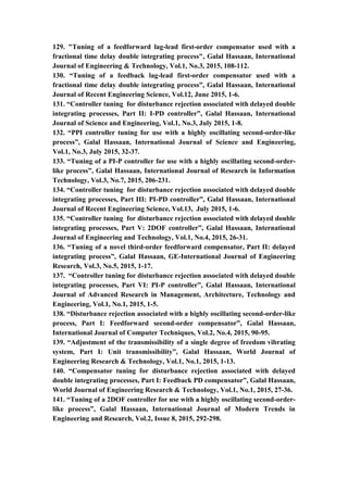17
129. "Tuning of a feedforward lag-lead first-order compensator used with a
fractional time delay double integrating process", Galal Hassaan, International
Journal of Engineering & Technology, Vol.1, No.3, 2015, 108-112.
130. “Tuning of a feedback lag-lead first-order compensator used with a
fractional time delay double integrating process”, Galal Hassaan, International
Journal of Recent Engineering Science, Vol.12, June 2015, 1-6.
131. “Controller tuning for disturbance rejection associated with delayed double
integrating processes, Part II: I-PD controller”, Galal Hassaan, International
Journal of Science and Engineering, Vol.1, No.3, July 2015, 1-8.
132. “PPI controller tuning for use with a highly oscillating second-order-like
process”, Galal Hassaan, International Journal of Science and Engineering,
Vol.1, No.3, July 2015, 32-37.
133. “Tuning of a PI-P controller for use with a highly oscillating second-order-
like process”, Galal Hassaan, International Journal of Research in Information
Technology, Vol.3, No.7, 2015, 206-231.
134. “Controller tuning for disturbance rejection associated with delayed double
integrating processes, Part III: PI-PD controller”, Galal Hassaan, International
Journal of Recent Engineering Science, Vol.13, July 2015, 1-6.
135. “Controller tuning for disturbance rejection associated with delayed double
integrating processes, Part V: 2DOF controller”, Galal Hassaan, International
Journal of Engineering and Technology, Vol.1, No.4, 2015, 26-31.
136. “Tuning of a novel third-order feedforward compensator, Part II: delayed
integrating process”, Galal Hassaan, GE-International Journal of Engineering
Research, Vol.3, No.5, 2015, 1-17.
137. “Controller tuning for disturbance rejection associated with delayed double
integrating processes, Part VI: PI-P controller”, Galal Hassaan, International
Journal of Advanced Research in Management, Architecture, Technology and
Engineering, Vol.1, No.1, 2015, 1-5.
138. “Disturbance rejection associated with a highly oscillating second-order-like
process, Part I: Feedforward second-order compensator”, Galal Hassaan,
International Journal of Computer Techniques, Vol.2, No.4, 2015, 90-95.
139. “Adjustment of the transmissibility of a single degree of freedom vibrating
system, Part I: Unit transmissibility”, Galal Hassaan, World Journal of
Engineering Research & Technology, Vol.1, No.1, 2015, 1-13.
140. “Compensator tuning for disturbance rejection associated with delayed
double integrating processes, Part I: Feedback PD compensator”, Galal Hassaan,
World Journal of Engineering Research & Technology, Vol.1, No.1, 2015, 27-36.
141. “Tuning of a 2DOF controller for use with a highly oscillating second-order-
like process”, Galal Hassaan, International Journal of Modern Trends in
Engineering and Research, Vol.2, Issue 8, 2015, 292-298.
 