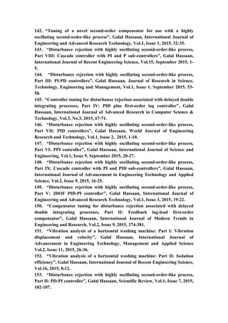 18
142. “Tuning of a novel second-order compensator for use with a highly
oscillating second-order-like process”, Galal Hassaan, International Journal of
Engineering and Advanced Research Technology, Vol.1, Issue 1, 2015, 32-35.
143. “Disturbance rejection with highly oscillating second-order-like process,
Part VIII: Cascade controller with PI and P sub-controllers”, Galal Hassaan,
International Journal of Recent Engineering Science, Vol.15, September 2015, 1-
5.
144. “Disturbance rejection with highly oscillating second-order-like process,
Part III: PI-PD controllers”, Galal Hassaan, Journal of Research in Science,
Technology, Engineering and Management, Vol.1, Issue 1, September 2015, 53-
58.
145. “Controller tuning for disturbance rejection associated with delayed double
integrating processes, Part IV: PID plus first-order lag controller”, Galal
Hassaan, International Journal of Advanced Research in Computer Science &
Technology, Vol.3, No.3, 2015, 67-71.
146. “Disturbance rejection with highly oscillating second-order-like process,
Part VII: PID controllers”, Galal Hassaan, World Journal of Engineering
Research and Technology, Vol.1, Issue 2, 2015, 1-10.
147. “Disturbance rejection with highly oscillating second-order-like process,
Part VI: PPI controller”, Galal Hassaan, International Journal of Science and
Engineering, Vol.1, Issue 9, September 2015, 20-27.
148. “Disturbance rejection with highly oscillating second-order-like process,
Part IX: Cascade controller with PI and PID sub-controllers”, Galal Hassaan,
International Journal of Advancement in Engineering Technology and Applied
Science, Vol.2, Issue 9, 2015, 16-25.
149. “Disturbance rejection with highly oscillating second-order-like process,
Part V: 2DOF PID-PI controller”, Galal Hassaan, International Journal of
Engineering and Advanced Research Technology, Vol.1, Issue 3, 2015, 19-22.
150. “Compensator tuning for disturbance rejection associated with delayed
double integrating processes, Part II: Feedback lag-lead first-order
compensator”, Galal Hassaan, International Journal of Modern Trends in
Engineering and Research, Vol.2, Issue 9, 2015, 374-381.
151. “Vibration analysis of a horizontal washing machine: Part I: Vibration
displacement and velocity”, Galal Hassaan, International Journal of
Advancement in Engineering Technology, Management and Applied Science
Vol.2, Issue 11, 2015, 26-36.
152. “Vibration analysis of a horizontal washing machine: Part II: Isolation
efficiency”, Galal Hassaan, International Journal of Recent Engineering Science,
Vol.16, 2015, 8-12.
153. “Disturbance rejection with highly oscillating second-order-like process,
Part II: PD-PI controller”, Galal Hassaan, Scientific Review, Vol.1, Issue 7, 2015,
102-107.
 