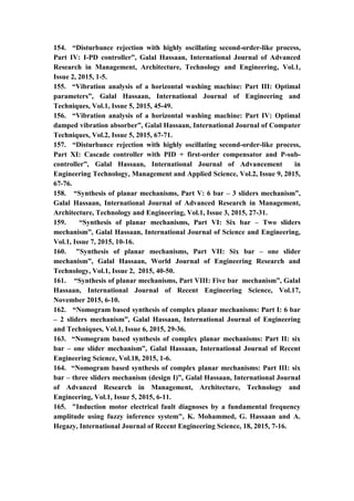 19
154. “Disturbance rejection with highly oscillating second-order-like process,
Part IV: I-PD controller”, Galal Hassaan, International Journal of Advanced
Research in Management, Architecture, Technology and Engineering, Vol.1,
Issue 2, 2015, 1-5.
155. “Vibration analysis of a horizontal washing machine: Part III: Optimal
parameters”, Galal Hassaan, International Journal of Engineering and
Techniques, Vol.1, Issue 5, 2015, 45-49.
156. “Vibration analysis of a horizontal washing machine: Part IV: Optimal
damped vibration absorber”, Galal Hassaan, International Journal of Computer
Techniques, Vol.2, Issue 5, 2015, 67-71.
157. “Disturbance rejection with highly oscillating second-order-like process,
Part XI: Cascade controller with PID + first-order compensator and P-sub-
controller”, Galal Hassaan, International Journal of Advancement in
Engineering Technology, Management and Applied Science, Vol.2, Issue 9, 2015,
67-76.
158. “Synthesis of planar mechanisms, Part V: 6 bar – 3 sliders mechanism”,
Galal Hassaan, International Journal of Advanced Research in Management,
Architecture, Technology and Engineering, Vol.1, Issue 3, 2015, 27-31.
159. “Synthesis of planar mechanisms, Part VI: Six bar – Two sliders
mechanism”, Galal Hassaan, International Journal of Science and Engineering,
Vol.1, Issue 7, 2015, 10-16.
160. "Synthesis of planar mechanisms, Part VII: Six bar – one slider
mechanism”, Galal Hassaan, World Journal of Engineering Research and
Technology, Vol.1, Issue 2, 2015, 40-50.
161. “Synthesis of planar mechanisms, Part VIII: Five bar mechanism”, Galal
Hassaan, International Journal of Recent Engineering Science, Vol.17,
November 2015, 6-10.
162. “Nomogram based synthesis of complex planar mechanisms: Part I: 6 bar
– 2 sliders mechanism”, Galal Hassaan, International Journal of Engineering
and Techniques, Vol.1, Issue 6, 2015, 29-36.
163. “Nomogram based synthesis of complex planar mechanisms: Part II: six
bar – one slider mechanism”, Galal Hassaan, International Journal of Recent
Engineering Science, Vol.18, 2015, 1-6.
164. “Nomogram based synthesis of complex planar mechanisms: Part III: six
bar – three sliders mechanism (design I)”, Galal Hassaan, International Journal
of Advanced Research in Management, Architecture, Technology and
Engineering, Vol.1, Issue 5, 2015, 6-11.
165. "Induction motor electrical fault diagnoses by a fundamental frequency
amplitude using fuzzy inference system", K. Mohammed, G. Hassaan and A.
Hegazy, International Journal of Recent Engineering Science, 18, 2015, 7-16.
 