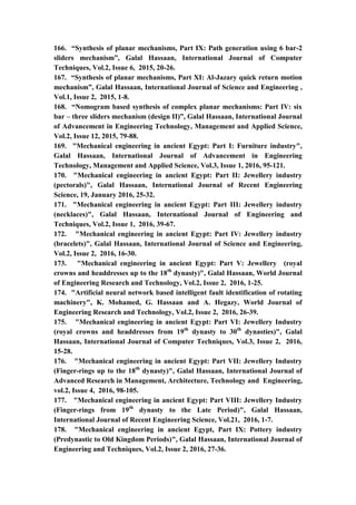 20
166. “Synthesis of planar mechanisms, Part IX: Path generation using 6 bar-2
sliders mechanism”, Galal Hassaan, International Journal of Computer
Techniques, Vol.2, Issue 6, 2015, 20-26.
167. “Synthesis of planar mechanisms, Part XI: Al-Jazary quick return motion
mechanism”, Galal Hassaan, International Journal of Science and Engineering ,
Vol.1, Issue 2, 2015, 1-8.
168. “Nomogram based synthesis of complex planar mechanisms: Part IV: six
bar – three sliders mechanism (design II)”, Galal Hassaan, International Journal
of Advancement in Engineering Technology, Management and Applied Science,
Vol.2, Issue 12, 2015, 79-88.
169. "Mechanical engineering in ancient Egypt: Part I: Furniture industry",
Galal Hassaan, International Journal of Advancement in Engineering
Technology, Management and Applied Science, Vol.3, Issue 1, 2016, 95-121.
170. "Mechanical engineering in ancient Egypt: Part II: Jewellery industry
(pectorals)", Galal Hassaan, International Journal of Recent Engineering
Science, 19, January 2016, 25-32.
171. "Mechanical engineering in ancient Egypt: Part III: Jewellery industry
(necklaces)", Galal Hassaan, International Journal of Engineering and
Techniques, Vol.2, Issue 1, 2016, 39-67.
172. "Mechanical engineering in ancient Egypt: Part IV: Jewellery industry
(bracelets)", Galal Hassaan, International Journal of Science and Engineering,
Vol.2, Issue 2, 2016, 16-30.
173. "Mechanical engineering in ancient Egypt: Part V: Jewellery (royal
crowns and headdresses up to the 18th
dynasty)", Galal Hassaan, World Journal
of Engineering Research and Technology, Vol.2, Issue 2, 2016, 1-25.
174. "Artificial neural network based intelligent fault identification of rotating
machinery", K. Mohamed, G. Hassaan and A. Hegazy, World Journal of
Engineering Research and Technology, Vol.2, Issue 2, 2016, 26-39.
175. "Mechanical engineering in ancient Egypt: Part VI: Jewellery Industry
(royal crowns and headdresses from 19th
dynasty to 30th
dynasties)", Galal
Hassaan, International Journal of Computer Techniques, Vol.3, Issue 2, 2016,
15-28.
176. "Mechanical engineering in ancient Egypt: Part VII: Jewellery Industry
(Finger-rings up to the 18th
dynasty)", Galal Hassaan, International Journal of
Advanced Research in Management, Architecture, Technology and Engineering,
vol.2, Issue 4, 2016, 98-105.
177. "Mechanical engineering in ancient Egypt: Part VIII: Jewellery Industry
(Finger-rings from 19th
dynasty to the Late Period)", Galal Hassaan,
International Journal of Recent Engineering Science, Vol.21, 2016, 1-7.
178. "Mechanical engineering in ancient Egypt, Part IX: Pottery industry
(Predynastic to Old Kingdom Periods)", Galal Hassaan, International Journal of
Engineering and Techniques, Vol.2, Issue 2, 2016, 27-36.
 