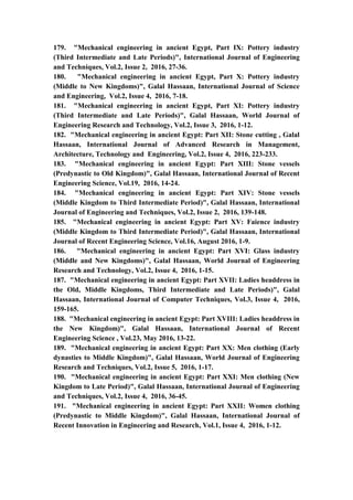 21
179. "Mechanical engineering in ancient Egypt, Part IX: Pottery industry
(Third Intermediate and Late Periods)", International Journal of Engineering
and Techniques, Vol.2, Issue 2, 2016, 27-36.
180. "Mechanical engineering in ancient Egypt, Part X: Pottery industry
(Middle to New Kingdoms)", Galal Hassaan, International Journal of Science
and Engineering, Vol.2, Issue 4, 2016, 7-18.
181. "Mechanical engineering in ancient Egypt, Part XI: Pottery industry
(Third Intermediate and Late Periods)", Galal Hassaan, World Journal of
Engineering Research and Technology, Vol.2, Issue 3, 2016, 1-12.
182. "Mechanical engineering in ancient Egypt: Part XII: Stone cutting , Galal
Hassaan, International Journal of Advanced Research in Management,
Architecture, Technology and Engineering, Vol.2, Issue 4, 2016, 223-233.
183. "Mechanical engineering in ancient Egypt: Part XIII: Stone vessels
(Predynastic to Old Kingdom)", Galal Hassaan, International Journal of Recent
Engineering Science, Vol.19, 2016, 14-24.
184. "Mechanical engineering in ancient Egypt: Part XIV: Stone vessels
(Middle Kingdom to Third Intermediate Period)", Galal Hassaan, International
Journal of Engineering and Techniques, Vol.2, Issue 2, 2016, 139-148.
185. "Mechanical engineering in ancient Egypt: Part XV: Faience industry
(Middle Kingdom to Third Intermediate Period)", Galal Hassaan, International
Journal of Recent Engineering Science, Vol.16, August 2016, 1-9.
186. "Mechanical engineering in ancient Egypt: Part XVI: Glass industry
(Middle and New Kingdoms)", Galal Hassaan, World Journal of Engineering
Research and Technology, Vol.2, Issue 4, 2016, 1-15.
187. "Mechanical engineering in ancient Egypt: Part XVII: Ladies headdress in
the Old, Middle Kingdoms, Third Intermediate and Late Periods)", Galal
Hassaan, International Journal of Computer Techniques, Vol.3, Issue 4, 2016,
159-165.
188. "Mechanical engineering in ancient Egypt: Part XVIII: Ladies headdress in
the New Kingdom)", Galal Hassaan, International Journal of Recent
Engineering Science , Vol.23, May 2016, 13-22.
189. "Mechanical engineering in ancient Egypt: Part XX: Men clothing (Early
dynasties to Middle Kingdom)", Galal Hassaan, World Journal of Engineering
Research and Techniques, Vol.2, Issue 5, 2016, 1-17.
190. "Mechanical engineering in ancient Egypt: Part XXI: Men clothing (New
Kingdom to Late Period)", Galal Hassaan, International Journal of Engineering
and Techniques, Vol.2, Issue 4, 2016, 36-45.
191. "Mechanical engineering in ancient Egypt: Part XXII: Women clothing
(Predynastic to Middle Kingdom)", Galal Hassaan, International Journal of
Recent Innovation in Engineering and Research, Vol.1, Issue 4, 2016, 1-12.
 