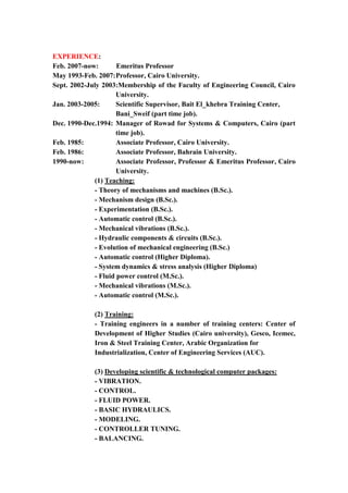3
EXPERIENCE:
Feb. 2007-now: Emeritus Professor
May 1993-Feb. 2007:Professor, Cairo University.
Sept. 2002-July 2003:Membership of the Faculty of Engineering Council, Cairo
University.
Jan. 2003-2005: Scientific Supervisor, Bait El_khebra Training Center,
Bani_Sweif (part time job).
Dec. 1990-Dec.1994: Manager of Rowad for Systems & Computers, Cairo (part
time job).
Feb. 1985: Associate Professor, Cairo University.
Feb. 1986: Associate Professor, Bahrain University.
1990-now: Associate Professor, Professor & Emeritus Professor, Cairo
University.
(1) Teaching:
- Theory of mechanisms and machines (B.Sc.).
- Mechanism design (B.Sc.).
- Experimentation (B.Sc.).
- Automatic control (B.Sc.).
- Mechanical vibrations (B.Sc.).
- Hydraulic components & circuits (B.Sc.).
- Evolution of mechanical engineering (B.Sc.)
- Automatic control (Higher Diploma).
- System dynamics & stress analysis (Higher Diploma)
- Fluid power control (M.Sc.).
- Mechanical vibrations (M.Sc.).
- Automatic control (M.Sc.).
(2) Training:
- Training engineers in a number of training centers: Center of
Development of Higher Studies (Cairo university), Gesco, Icemec,
Iron & Steel Training Center, Arabic Organization for
Industrialization, Center of Engineering Services (AUC).
(3) Developing scientific & technological computer packages:
- VIBRATION.
- CONTROL.
- FLUID POWER.
- BASIC HYDRAULICS.
- MODELING.
- CONTROLLER TUNING.
- BALANCING.
 