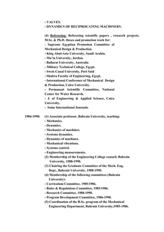 4
- VALVES.
- DYNAMICS OF RECIPROCATING MACHINERY.
(4) Refereeing: Refereeing scientific papers , research projects,
M.Sc. & Ph.D. theses and promotion work for:
- Supreme Egyptian Promotion Committee of
Mechanical Design & Production.
- King Abul-Aziz University, Saudi Arabia.
- Mu’ta University, Jordon.
- Ballarat University, Australia
- Military Technical College, Egypt.
- Sweis Canal University, Port Said
- Shubra Faculty of Engineering, Egypt.
- International Conference of Mechanical Design
& Production, Cairo University.
- Permanent Scientific Committee, National
Center for Water Research.
- J. of Engineering & Applied Science, Cairo
University.
- Some International Journals.
1984-1990: (1) Associate professor, Bahrain University, teaching:
- Mechanics.
- Dynamics.
- Mechanics of machines.
- Systems dynamics.
- Dynamics of machines.
- Mechanical vibrations.
- Systems control.
- Engineering measurements.
(2) Membership of the Engineering College council, Bahrain
University, 1988-1990.
(3) Chairing the Graduate Committee of the Mech. Eng.
Dept., Bahrain University, 1988-1990.
(4) Membership of the following committees (Bahrain
University):
- Curriculum Committee, 1985/1986.
- Rules & Regulations Committee, 1985/1986.
- Research Committee, 1988-1990.
- Program Development Committee, 1986-1990.
(5) Coordination of the B.Sc. program of the Mechanical
Engineering Department, Bahrain University,1985-1986.
 