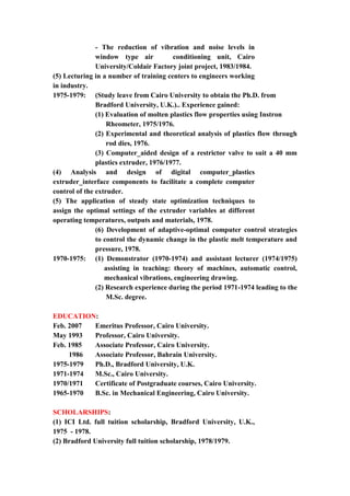 6
- The reduction of vibration and noise levels in
window type air conditioning unit, Cairo
University/Coldair Factory joint project, 1983/1984.
(5) Lecturing in a number of training centers to engineers working
in industry.
1975-1979: (Study leave from Cairo University to obtain the Ph.D. from
Bradford University, U.K.).. Experience gained:
(1) Evaluation of molten plastics flow properties using Instron
Rheometer, 1975/1976.
(2) Experimental and theoretical analysis of plastics flow through
rod dies, 1976.
(3) Computer_aided design of a restrictor valve to suit a 40 mm
plastics extruder, 1976/1977.
(4) Analysis and design of digital computer_plastics
extruder_interface components to facilitate a complete computer
control of the extruder.
(5) The application of steady state optimization techniques to
assign the optimal settings of the extruder variables at different
operating temperatures, outputs and materials, 1978.
(6) Development of adaptive-optimal computer control strategies
to control the dynamic change in the plastic melt temperature and
pressure, 1978.
1970-1975: (1) Demonstrator (1970-1974) and assistant lecturer (1974/1975)
assisting in teaching: theory of machines, automatic control,
mechanical vibrations, engineering drawing.
(2) Research experience during the period 1971-1974 leading to the
M.Sc. degree.
EDUCATION:
Feb. 2007 Emeritus Professor, Cairo University.
May 1993 Professor, Cairo University.
Feb. 1985 Associate Professor, Cairo University.
1986 Associate Professor, Bahrain University.
1975-1979 Ph.D., Bradford University, U.K.
1971-1974 M.Sc., Cairo University.
1970/1971 Certificate of Postgraduate courses, Cairo University.
1965-1970 B.Sc. in Mechanical Engineering, Cairo University.
SCHOLARSHIPS:
(1) ICI Ltd. full tuition scholarship, Bradford University, U.K.,
1975 - 1978.
(2) Bradford University full tuition scholarship, 1978/1979.
 