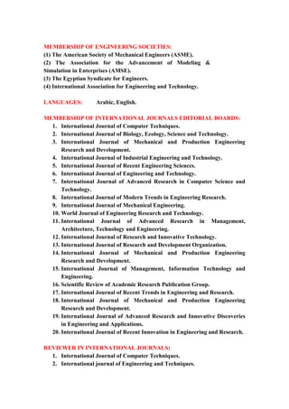 7
MEMBERSHIP OF ENGINEERING SOCIETIES:
(1) The American Society of Mechanical Engineers (ASME).
(2) The Association for the Advancement of Modeling &
Simulation in Enterprises (AMSE).
(3) The Egyptian Syndicate for Engineers.
(4) International Association for Engineering and Technology.
LANGUAGES: Arabic, English.
MEMBERSHIP OF INTERNATIONAL JOURNALS EDITORIAL BOARDS:
1. International Journal of Computer Techniques.
2. International Journal of Biology, Ecology, Science and Technology.
3. International Journal of Mechanical and Production Engineering
Research and Development.
4. International Journal of Industrial Engineering and Technology.
5. International Journal of Recent Engineering Sciences.
6. International Journal of Engineering and Technology.
7. International Journal of Advanced Research in Computer Science and
Technology.
8. International Journal of Modern Trends in Engineering Research.
9. International Journal of Mechanical Engineering.
10. World Journal of Engineering Research and Technology.
11. International Journal of Advanced Research in Management,
Architecture, Technology and Engineering.
12. International Journal of Research and Innovative Technology.
13. International Journal of Research and Development Organization.
14. International Journal of Mechanical and Production Engineering
Research and Development.
15. International Journal of Management, Information Technology and
Engineering.
16. Scientific Review of Academic Research Publication Group.
17. International Journal of Recent Trends in Engineering and Research.
18. International Journal of Mechanical and Production Engineering
Research and Development.
19. International Journal of Advanced Research and Innovative Discoveries
in Engineering and Applications.
20. International Journal of Recent Innovation in Engineering and Research.
REVIEWER IN INTERNATIONAL JOURNALS:
1. International Journal of Computer Techniques.
2. International journal of Engineering and Techniques.
 
