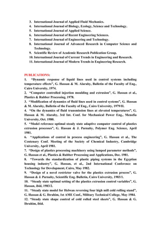 8
3. International Journal of Applied Fluid Mechanics.
4. International Journal of Biology, Ecology, Science and Technology.
5. International Journal of Applied Science.
6. International Journal of Recent Engineering Sciences.
7. International Journal of Engineering and Technology.
8. International Journal of Advanced Research in Computer Science and
Technology.
9. Scientific Review of Academic Research Publication Group.
10. International Journal of Current Trends in Engineering and Research.
11. International Journal of Modern Trends in Engineering Research.
PUBLICATIONS:
1. “Dynamic response of liquid lines used in control systems including
temperature effects”, G. Hassan & M. Alaraby, Bulletin of the Faculty of Eng.,
Cairo University, 1974.
2. “Computer controlled injection moulding and extrusion”, G. Hassan et al.,
Plastics & Rubber Processing, 1978.
3. “Modification of dynamics of fluid lines used in control systems”, G. Hassan
& M. Alaraby, Bulletin of the Faculty of Eng., Cairo University, 1979/II.
4. “On the dynamics of fluid transmission lines at elevated temperatures”, G.
Hassan & M. Alaraby, 3rd Int. Conf. for Mechanical Power Eng., Menofia
University, Oct. 1980.
5. “Model reference optimal steady state adaptive computer control of plastics
extrusion processes”, G. Hassan & J. Parnaby, Polymer Eng. Science, April
1981.
6. “Applications of control in process engineering”, G. Hassan et al., The
Centenary Conf. Meeting of the Society of Chemical Industry, Cambridge
University, April 1981.
7. “Design of plastics processing machinery using lumped parameter methods”,
G. Hassan et al., Plastics & Rubber Processing and Applications, Dec. 1981.
8. “Towards the standardization of plastic piping systems in the Egyptian
housing industry”, G. Hassan, et al., 2nd International Conference on
Technology for Development, Cairo, May 1982.
9. “Design of a novel restrictor valve for the plastics extrusion process”, G.
Hassan & J. Parnaby, Scientific Eng. Bulletin, Cairo University, 1983/1.
10. “Steady state optimal setting of the plastics extrusion control variables”, G.
Hassan, ibid, 1983/2.
11. “Steady state model for Helwan reversing four high mill cold rolling stand”,
G. Hassan & G. Ibrahim, 1st AME Conf., Military Technical College, May 1984.
12. “Steady state shape control of cold rolled steel sheets”, G. Hassan & G.
Ibrahim, ibid.
 