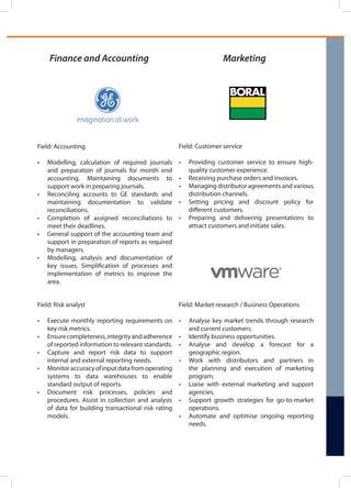 Finance and Accounting
Field: Risk analyst
•	 Execute monthly reporting requirements on
key risk metrics.
•	 Ensurecompleteness,integrityandadherence
of reported information to relevant standards.
•	 Capture and report risk data to support
internal and external reporting needs.
•	 Monitoraccuracyofinputdatafromoperating
systems to data warehouses to enable
standard output of reports.
•	 Document risk processes, policies and
procedures. Assist in collection and analysis
of data for building transactional risk rating
models.
Field: Accounting
•	 Modelling, calculation of required journals
and preparation of journals for month end
accounting. Maintaining documents to
support work in preparing journals.
•	 Reconciling accounts to GE standards and
maintaining documentation to validate
reconciliations.
•	 Completion of assigned reconciliations to
meet their deadlines.
•	 General support of the accounting team and
support in preparation of reports as required
by managers.
•	 Modelling, analysis and documentation of
key issues. Simplification of processes and
implementation of metrics to improve the
area.
Marketing
Field: Market research / Business Operations
•	 Analyse key market trends through research
and current customers.
•	 Identify business opportunities.
•	 Analyse and develop a forecast for a
geographic region.
•	 Work with distributors and partners in
the planning and execution of marketing
program.
•	 Liaise with external marketing and support
agencies.
•	 Support growth strategies for go-to-market
operations.
•	 Automate and optimise ongoing reporting
needs.
Field: Customer service
•	 Providing customer service to ensure high-
quality customer experience.
•	 Receiving purchase orders and invoices.
•	 Managing distributor agreements and various
distribution channels.
•	 Setting pricing and discount policy for
different customers.
•	 Preparing and delivering presentations to
attract customers and initiate sales.
 