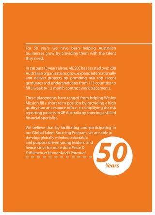 For 50 years we have been helping Australian
businesses grow by providing them with the talent
they need.
Inthepast10yearsalone,AIESEChasassistedover200
Australianorganisationsgrow,expandinternationally
and deliver projects by providing 400 top recent
graduates and undergraduates from 113 countries to
fill 8 week to 12 month contract work placements.
These placements have ranged from helping Wesley
Mission fill a short term position by providing a high
quality human resource officer, to simplifying the risk
reporting process in GE Australia by sourcing a skilled
financial specialist.
We believe that by facilitating and participating in
our Global Talent Sourcing Program, we are able to
develop globally minded, adaptable
and purpose driven young leaders, and
hence strive for our vision: Peace &
Fulfillment of Humankind’s Potential.
50Years
 