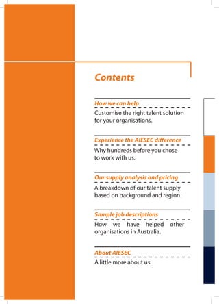 How we can help
Customise the right talent solution
for your organisations.
Experience the AIESEC difference
Why hundreds before you chose
to work with us.
Our supply analysis and pricing
Sample job descriptions
About AIESEC
A breakdown of our talent supply
based on background and region.
How we have helped other
organisations in Australia.
A little more about us.
Contents
 