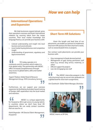 International Operations
and Expansion
	 We help businesses expand abroad, grow
their operations overseas and foster international
relations by sourcing talent from the target
countries. Their local market knowledge and
language fluency can provide your business with:
•	 Cultural understanding and insight into local
business and social attitudes
•	 Local market buying behaviour and competitive
insight
•	 Understanding of government, regulatory and
legal environments
“
TCS today operates in 6
continents and 42 countries which makes it a
truly global entity. The partnership with AIESEC
offers increased competitiveness through
easy access to global talent, skills and market
awareness.
Yogesh Thakoor, Global Head of Resource
Management Group, TATA Consultancy Services
“
Furthermore, we can support your overseas
expansion by facilitating Australian based training
of foreign staff, repatriation into the local market
and retention.
“ “AIESEC is a unique opportunity
for Husqvarna AB to get access to young talents
in countries where we don’t have local HR
departments. We can easily contact countries
that are new for us.
Patrik Birgander- HR Director/Talent Management,
Husqvarna
Short Term HR Solutions
	 Given the length and lead time of our
placements, we enable our partners to implement
short term HR solutions for their short term needs,
such as seasonal peak times or projects.
Our contract work placements can provide your
business with:
•	 Easy management of peak demand periods
•	 Management of gaps during permanent staff
leave (e.g. annual, long service, maternity, or
other)
•	 Efficient support for projects
•	 Low risk of engaging new staff
“ “The AIESEC internship program is the
only structured way we recruit new graduates on
a global level for short-term assignments.
Ann Gardmark- Global Talent Manager, Electrolux
AIESEC Interns at DP DHL
How we can help
 