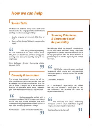 Special Skills
We help our partners easily source staff with
specific skills. Our large pool of available talent
can help your business by providing:
•	 Specific language or technical skills (Java or
PHP)
•	 Sourcing high demand skills with low Australian
supply
I have always been impressed by
the skills and drive of our AIESEC interns. Since
2003, their can-do attitude, relentless energy and
curiosity have been witnessed by many of our
employees.
Sylvie Laffarage, Director Community Affairs,
Microsoft EMEA
“ “
Diversity & Innovation
The unique international perspective of our
internsenablesourpartnerstogainnewideasand
knowledge from different markets. Our proactive
people have a unique set of entrepreneurial
mindset and soft skills, which AIESEC members
gain from their experiences in our organisation.
		 Having personally worked with a
significant number of AIESEC trainees and alumni
in the past year, I have witnessed how they
challengeexistingorganizationalviews,introduce
new ideas and display relentless energy.
Karel De Baere – Global Information Leader, PWC
“ “
Sourcing Volunteers
& Corporate Social
Responsibility
We help our fellow not-for-profit organisations
source enthusiastic volunteers. Being a volunteer
organisation ourselves, we understand the value
of engaging people who are driven to make a
positive impact in society - especially with limited
resources.
	 AIESEC offers Artemisia access to a global
network of young people with entrepreneurial
competencies and a passion to make the world a
better place.
Gabriel Alba, Artemisia
“ “
As a not-for-profit organisation, we enable
our corporate partners to visibly give back to
the community and promote the values of
responsible leadership.
	 The Microsoft and AIESEC partnership
thrives on common values and shared purpose:
helping people realize their potential.
Stephanie Raymond, Microsoft
“ “
How we can help
 