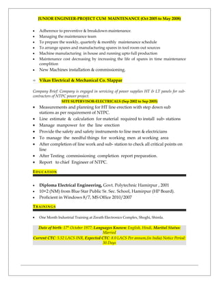 JUNIOR ENGINEER-PROJECT CUM MAINTENANCE (Oct 2005 to May 2008)
• Adherence to preventive & breakdown maintenance.
• Managing the maintenance team
• To prepare the weekly, quarterly & monthly maintenance schedule
• To arrange spares and manufacturing spares in tool room out sources
• Machine manufacturing in house and running upto full production
• Maintenance cost decreasing by increasing the life of spares in time maintenance
complition
• New Machines installation & commissioning.
 Vikas Electrical & Mechanical Co. Slappar
Company Brief: Company is engaged in servicing of power supplies HT & LT panels for sub-
contractors of NTPC power project.
SITE SUPERVISOR-ELECTRICALS (Sep 2002 to Sep 2005)
• Measurements and planning for HT line erection with step down sub
stations as per requirement of NTPC.
• Line estimate & calculation for material required to install sub- stations
• Manage manpower for the line erection
• Provide the safety and safety instruments to line men & electricians
• To manage the needful things for working men at working area
• After completion of line work and sub- station to check all critical points on
line
• After Testing commissioning completion report preparation.
• Report to chief Engineer of NTPC.
EDUCATION
• Diploma Electrical Engineering, Govt. Polytechnic Hamirpur , 2001
• 10+2 (NM) from Blue Star Public Sr. Sec. School, Hamirpur (HP Board).
• Proficient in Windows 8/7, MS Office 2010/2007
TRAININGS
• One Month Industrial Training at Zerath Electronics Complex, Shoghi, Shimla.
Date of birth: 17th
October 1977; Languages Known: English, Hindi, Marital Status:
Married
Current CTC: 5.52 LACS INR, Expected CTC: 8.0 LACS Per annum,(in India) Notice Period:
30 Days
 