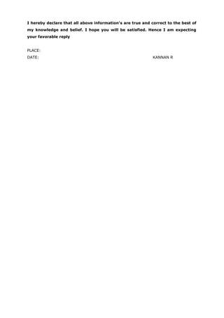 I hereby declare that all above information’s are true and correct to the best of
my knowledge and belief. I hope you will be satisfied. Hence I am expecting
your favorable reply
PLACE:
DATE: KANNAN R
 