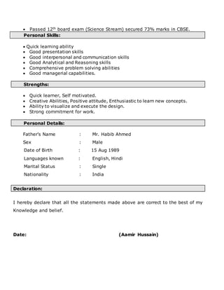  Passed 12th board exam (Science Stream) secured 73% marks in CBSE.
Personal Skills:
 Quick learning ability
 Good presentation skills
 Good interpersonal and communication skills
 Good Analytical and Reasoning skills
 Comprehensive problem solving abilities
 Good managerial capabilities.
Strengths:
 Quick learner, Self motivated.
 Creative Abilities, Positive attitude, Enthusiastic to learn new concepts.
 Ability to visualize and execute the design.
 Strong commitment for work.
Personal Details:
Father’s Name : Mr. Habib Ahmed
Sex : Male
Date of Birth : 15 Aug 1989
Languages known : English, Hindi
Marital Status : Single
Nationality : India
Declaration:
I hereby declare that all the statements made above are correct to the best of my
Knowledge and belief.
Date: (Aamir Hussain)
 