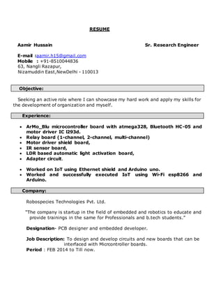 RESUME
Aamir Hussain Sr. Research Engineer
E-mail :aamir.h15@gmail.com
Mobile : +91-8510044836
63, Nangli Razapur,
Nizamuddin East,NewDelhi - 110013
Objective:
Seeking an active role where I can showcase my hard work and apply my skills for
the development of organization and myself.
Experience:
 ArMo_Blu microcontroller board with atmega328, Bluetooth HC-05 and
motor driver IC l293d.
 Relay board (1-channel, 2-channel, multi-channel)
 Motor driver shield board,
 IR sensor board,
 LDR based automatic light activation board,
 Adapter circuit.
 Worked on IoT using Ethernet shield and Arduino uno.
 Worked and successfully executed IoT using Wi-Fi esp8266 and
Arduino.
Company:
Robospecies Technologies Pvt. Ltd.
“The company is startup in the field of embedded and robotics to educate and
provide trainings in the same for Professionals and b.tech students.”
Designation- PCB designer and embedded developer.
Job Description: To design and develop circuits and new boards that can be
interfaced with Micrcontroller boards.
Period : FEB 2014 to Till now.
 
