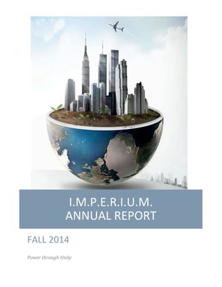  
	
  
	
  
I.M.P.E.R.I.U.M.	
  	
  	
  	
  	
  	
  	
  	
  	
  	
  	
  	
  	
  	
  	
  	
  
ANNUAL	
  REPORT	
  
FALL	
  2014	
  
Power	
  through	
  Unity	
  
 