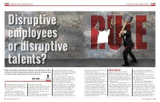 32 33ISSUE 15.9 HRMASIA.COM ISSUE 15.9 HRMASIA.COM
DISRUPTIVE EMPLOYEES DISRUPTIVE EMPLOYEES
poor attitudes and who negatively
affect and damage the morale of their
colleagues and teams.
He says disruptive talents should be
hired based on job scope and expected
sole contributions, and should not belong
to any department.
“We do not encourage managers to
coddle these disruptive talents as it
sends the wrong message to the rest of
the employees that as long as you deliver
your work or tasks, it’s fine to be cynical
or to bend the company rules,” says Foo.
Joanne Chua, Account Director, Robert
Walters Singapore, says disruptive
employees affect the work environment
negatively by failing to adhere to the
While having negative and troublesome employees in an organisation’s ranks is
nothing new, the idea that these precocious talents may have something unique
and positive to offer is gaining traction in the corporate world
anybody else, and I know how to do it’,”
he was quoted as saying.
“For that idea to succeed you have to
be doing it in a disruptive way, otherwise
you’re just doing the same as everyone
else and you are going to fail.”
Business psychology consultancy OE
Cam has coined an official term to describe
such individuals: “disruptive talent”.
According to Martyn Sakol, managing
partner of OE Cam, disruptive talent
constitute “individuals who think and
act differently, who innovate, challenge
conventional wisdom and practice, spot
trends, see commercial opportunities
and tenaciously find new and better ways
to deliver business success”.
Disruptive
employees
or disruptive
talents?
Sham Majid
sham@hrmasia.com.sg
that were he an employee at another
company, his line manager would have to
“accept that I might not do things exactly
as he’d like me to do them”.
In fact, Branson says he is keen for
organisations of all sizes to recruit more
rule-breaking, fiercely independent and
obstinate candidates like himself.
His reasoning is that the drive and
initiatives spurred by such non-conformists
are far more advantageous to the business
than the fact that these individuals are
tough to handle and work alongside.
“I think anyone who sets up a business
is to an extent a disruptive individual,
because starting a business is simply
someone thinking ‘I can do it better than
What’s the difference?
James Foo, Head of Group HR, ABR
Holdings, says disruptive talents are
people who are bright in certain skills, look
at things at different angles and always
work and think in a different way from the
rest; but are still able to deliver better and
exceeding results.
“However, disruptive talents are not
team players, they cannot work as a team
and are individualistic people,” he explains.
“They work in their own way and
deliver results, although it is hard to
engage them in discussions as they
always speak and challenge you.”
As for “disruptive employees”, Foo
says they are individuals who possess
too shabby in their work.
Would you retain the services of this
individual for their visionary foresight
and ambition or, would you rather not
risk the dynamics of the team and cut
that person loose?
UK entrepreneurial mogul Sir Richard
Branson has confessed to the BBC
Imagine having an employee in your
organisation who’s somewhat of a
rebel, stirs up trouble, and is the ultimate
non team-player.
However, here is the catch: this
individual is also brimming with new
ideas, possesses an indomitable drive
and a never-say-die attitude, and is not
 