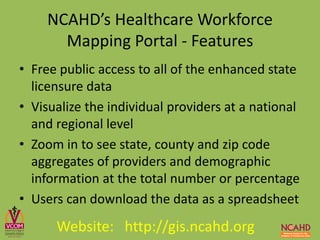 • Free public access to all of the enhanced state
licensure data
• Visualize the individual providers at a national
and regional level
• Zoom in to see state, county and zip code
aggregates of providers and demographic
information at the total number or percentage
• Users can download the data as a spreadsheet
NCAHD’s Healthcare Workforce
Mapping Portal - Features
Website: http://gis.ncahd.org
 