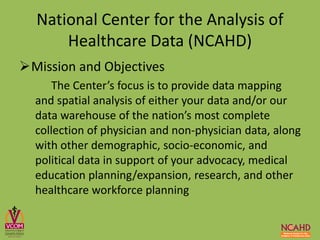 Mission and Objectives
The Center’s focus is to provide data mapping
and spatial analysis of either your data and/or our
data warehouse of the nation’s most complete
collection of physician and non-physician data, along
with other demographic, socio-economic, and
political data in support of your advocacy, medical
education planning/expansion, research, and other
healthcare workforce planning
National Center for the Analysis of
Healthcare Data (NCAHD)
 