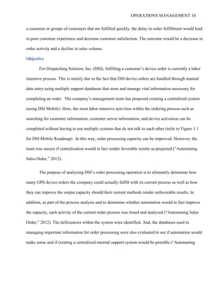 OPERATIONS MANAGEMENT 10
a customer or groups of customers that are fulfilled quickly, the delay in order fulfillment would lead
to poor customer experience and decrease customer satisfaction. The outcome would be a decrease in
order activity and a decline in sales volume.
Objective
For Dispatching Solution, Inc. (DSI), fulfilling a customer’s device order is currently a labor
intensive process. This is mainly due to the fact that DSI device orders are handled through manual
data entry using multiple support databases that store and manage vital information necessary for
completing an order. The company’s management team has proposed creating a centralized system
(using DSI Mobile). Here, the most labor intensive activities within the ordering process such as
searching for customer information, customer server information, and device activation can be
completed without having to use multiple systems that do not talk to each other (refer to Figure 1.1
for DSI Mobile Roadmap). In this way, order processing capacity can be improved. However, the
team was unsure if centralization would in fact render favorable results as projected (“Automating
Sales Order,” 2012).
The purpose of analyzing DSI’s order processing operation is to ultimately determine how
many GPS device orders the company could actually fulfill with its current process as well as how
they can improve the output capacity should their current methods render unfavorable results. In
addition, as part of the process analysis and to determine whether automation would in fact improve
the capacity, each activity of the current order process was timed and analyzed (“Automating Sales
Order,” 2012). The deficiencies within the system were identified. And, the databases used in
managing important information for order processing were also evaluated to see if automation would
make sense and if creating a centralized internal support system would be possible (“Automating
 
