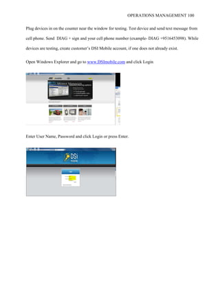OPERATIONS MANAGEMENT 100
Plug devices in on the counter near the window for testing. Test device and send text message from
cell phone. Send DIAG + sign and your cell phone number (example- DIAG +9516453098). While
devices are testing, create customer’s DSI Mobile account, if one does not already exist.
Open Windows Explorer and go to www.DSImobile.com and click Login
Enter User Name, Password and click Login or press Enter.
 