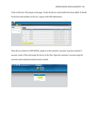 OPERATIONS MANAGEMENT 103
Click on Devices Tab and go to last page. Verify the device serial number has been added. It should
be the last serial number on the list. Logout of the DSI admistrative.
Once device connects to DSI Mobile, assign it to the customer’s account. Log into customer’s
account, create a fleet and assign the device to the fleet. Sign into customer’s account using the
customer name and password previously created.
 