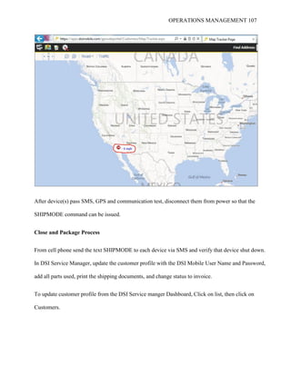 OPERATIONS MANAGEMENT 107
After device(s) pass SMS, GPS and communication test, disconnect them from power so that the
SHIPMODE command can be issued.
Close and Package Process
From cell phone send the text SHIPMODE to each device via SMS and verify that device shut down.
In DSI Service Manager, update the customer profile with the DSI Mobile User Name and Password,
add all parts used, print the shipping documents, and change status to invoice.
To update customer profile from the DSI Service manger Dashboard, Click on list, then click on
Customers.
 