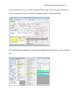OPERATIONS MANAGEMENT 111
Print out packing slip, save it as a PDF file and attach file to ticket. Click on the Service Header Tab
and verify hipping information is and enter the shipping method in the Directions field.
From the DSI Manager Dashboard, click on Reports, highlight DSI Internal Reports, click on Packing
Slip
 