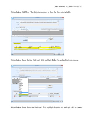 OPERATIONS MANAGEMENT 112
Right click on Add More Filter Criteria two times to show the filter criteria fields.
Right click on the on the first Address 1 field, highlight Ticket No. and right click to choose.
Right click on the on the second Address 1 field, highlight Segment No. and right click to choose.
 
