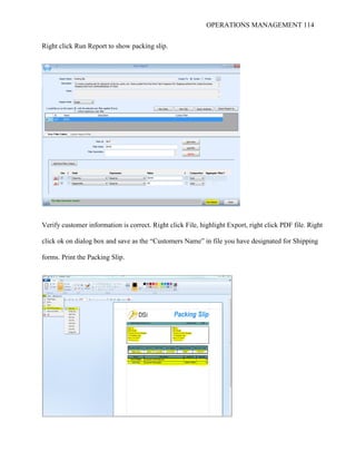 OPERATIONS MANAGEMENT 114
Right click Run Report to show packing slip.
Verify customer information is correct. Right click File, highlight Export, right click PDF file. Right
click ok on dialog box and save as the “Customers Name” in file you have designated for Shipping
forms. Print the Packing Slip.
 