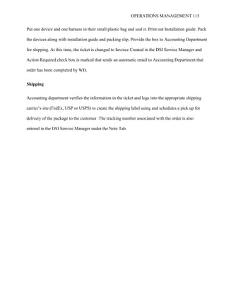 OPERATIONS MANAGEMENT 115
Put one device and one harness in their small plastic bag and seal it. Print out Installation guide. Pack
the devices along with installation guide and packing slip. Provide the box to Accounting Department
for shipping. At this time, the ticket is changed to Invoice Created in the DSI Service Manager and
Action Required check box is marked that sends an automatic email to Accounting Department that
order has been completed by WD.
Shipping
Accounting department verifies the information in the ticket and logs into the appropriate shipping
carrier’s site (FedEx, USP or USPS) to create the shipping label using and schedules a pick up for
delivery of the package to the customer. The tracking number associated with the order is also
entered in the DSI Service Manager under the Note Tab.
 