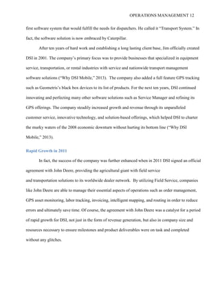 OPERATIONS MANAGEMENT 12
first software system that would fulfill the needs for dispatchers. He called it “Transport System.” In
fact, the software solution is now embraced by Caterpillar.
After ten years of hard work and establishing a long lasting client base, Jim officially created
DSI in 2001. The company’s primary focus was to provide businesses that specialized in equipment
service, transportation, or rental industries with service and nationwide transport management
software solutions (“Why DSI Mobile,” 2013). The company also added a full feature GPS tracking
such as Geometris’s black box devices to its list of products. For the next ten years, DSI continued
innovating and perfecting many other software solutions such as Service Manager and refining its
GPS offerings. The company steadily increased growth and revenue through its unparalleled
customer service, innovative technology, and solution-based offerings, which helped DSI to charter
the murky waters of the 2008 economic downturn without hurting its bottom line (“Why DSI
Mobile,” 2013).
Rapid Growth in 2011
In fact, the success of the company was further enhanced when in 2011 DSI signed an official
agreement with John Deere, providing the agricultural giant with field service
and transportation solutions to its worldwide dealer network. By utilizing Field Service, companies
like John Deere are able to manage their essential aspects of operations such as order management,
GPS asset monitoring, labor tracking, invoicing, intelligent mapping, and routing in order to reduce
errors and ultimately save time. Of course, the agreement with John Deere was a catalyst for a period
of rapid growth for DSI, not just in the form of revenue generation, but also in company size and
resources necessary to ensure milestones and product deliverables were on task and completed
without any glitches.
 