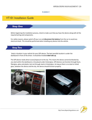OPERATIONS MANAGEMENT 120
Exhibit C
Before beginning the installation process, check to make sure that you have the device along with all the
required wiring and components.
For safety reasons, please switch off your car and disconnect the battery from the car to avoid any
electrical shock. This should be performed when installing any device into the vehicle.
Select a location in your vehicle for your GPS device. The best possible location is under the
dashboard in front of the driver. It should be installed label side up.
The GPS device needs direct access/exposure to the sky. This means the device cannot be blocked by
any steel within the dashboard, or be placed under tinted glass. GPS devices can function through foam,
fiberglass, glass and plastic, but not through steel or tinted glass. As long as there is no steel or tinted
glass, between the device and the sky, the device should function properly.
 