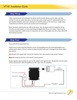 OPERATIONS MANAGEMENT 121
When connecting the wires between the device and the vehicle, always use the solder and tape
method. Do not use scotch-lock style or connect bare wires. Using “quick fix” methods will result in a
poor quality installation and result in having to re-install the device in the near future. A high quality
install will insure that this process will not have to be revisited again.
Note: The device should never be visible to the driver. Also, the device and all its respective wiring
should be secured properly, so as to avoid being dislodged when the car is in motion. Device can be
mounted using Velcro and/or screws. If using Velcro, be sure to thoroughly clean the surface where the
device will be mounted.
Next, verify the wiring connections.
Please note: it is very important that the correct, corresponding wires are connected between your
vehicle and the device. Failure to adhere to these standards will result in damage to the device and/or
your vehicle.
Red: (Power) 12V+ power lead. Connect this lead to a 12V+ wire directly to the vehicle’s battery.
Black: (Ground) Connect this to the vehicle’s chassis ground.
Brown: (Ignition wire) Connect this wire to the vehicle’s 12V+ ignition wire. The ignition wire will read 0
volts at rest and 12V+ when the ignition is on the “start” and “on” positions.
 