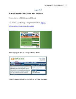 OPERATIONS MANAGEMENT 125
Appendix I
SIM Activation and Plan Selection: Raco and Rogers
How to Activate a RACO T-Mobile SIM card
Log into the RACO Omega Management website at https://t-
mobile.racowireless.com/web/Login.aspx
After logging on, click on Manage>Manage Orders
Under Create a new Order, select Activate On-Hand SIM cards.
 