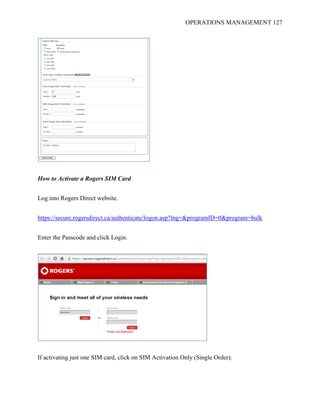 OPERATIONS MANAGEMENT 127
How to Activate a Rogers SIM Card
Log into Rogers Direct website.
https://secure.rogersdirect.ca/authenticate/logon.asp?lng=&programID=0&program=bulk
Enter the Passcode and click Login.
If activating just one SIM card, click on SIM Activation Only (Single Order).
 