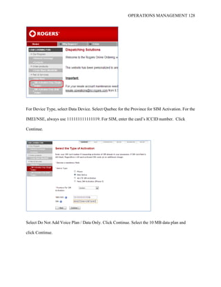 OPERATIONS MANAGEMENT 128
For Device Type, select Data Device. Select Quebec for the Province for SIM Activation. For the
IMEI/NSE, always use 111111111111119. For SIM, enter the card’s ICCID number. Click
Continue.
Select Do Not Add Voice Plan / Data Only. Click Continue. Select the 10 MB data plan and
click Continue.
 