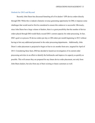 OPERATIONS MANAGEMENT 13
Outlook for 2012 and Beyond
Recently John Deere has discussed funneling all of its dealers’ GPS device orders directly
through DSI. While this is indeed a fantastic revenue generating opportunity for DSI, it imposes some
challenges that would need to first be considered to ensure this endeavor is successful. Obviously,
since John Deere has a large volume of dealers, there is a great possibility that the number of device
orders placed through DSI would likely exceed DSI’s current capacity for order processing. In fact,
DSI’s goal is to process 50 device orders per day or 200 orders per month beginning in 2013 without
having to hire any additional personnel in the order processing departments. Additionally, John
Deere’s order placement is projected to begin in four to six months from now, targeted for April of
2013. Considering these facts, DSI has decided to launch an investigation of its current order
processing activities in an effort to identify the bottlenecks and improve its capacity as quickly as
possible. This will ensure they are prepared for any future device order placement, not only from
John Deere dealers, but also from any of their existing or future customers as well.
 