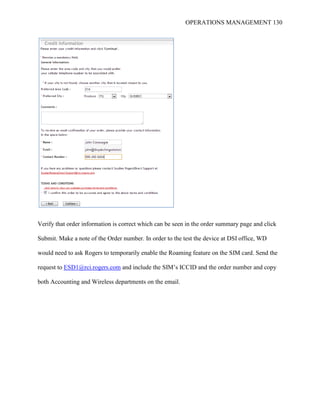 OPERATIONS MANAGEMENT 130
Verify that order information is correct which can be seen in the order summary page and click
Submit. Make a note of the Order number. In order to the test the device at DSI office, WD
would need to ask Rogers to temporarily enable the Roaming feature on the SIM card. Send the
request to ESD1@rci.rogers.com and include the SIM’s ICCID and the order number and copy
both Accounting and Wireless departments on the email.
 