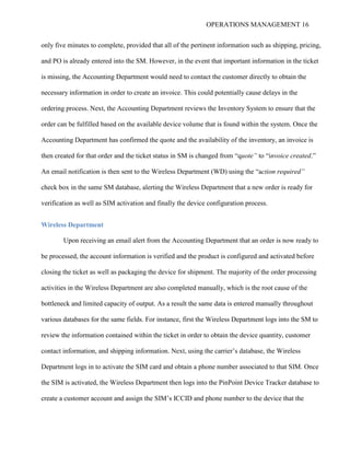 OPERATIONS MANAGEMENT 16
only five minutes to complete, provided that all of the pertinent information such as shipping, pricing,
and PO is already entered into the SM. However, in the event that important information in the ticket
is missing, the Accounting Department would need to contact the customer directly to obtain the
necessary information in order to create an invoice. This could potentially cause delays in the
ordering process. Next, the Accounting Department reviews the Inventory System to ensure that the
order can be fulfilled based on the available device volume that is found within the system. Once the
Accounting Department has confirmed the quote and the availability of the inventory, an invoice is
then created for that order and the ticket status in SM is changed from “quote” to “invoice created.”
An email notification is then sent to the Wireless Department (WD) using the “action required”
check box in the same SM database, alerting the Wireless Department that a new order is ready for
verification as well as SIM activation and finally the device configuration process.
Wireless Department
Upon receiving an email alert from the Accounting Department that an order is now ready to
be processed, the account information is verified and the product is configured and activated before
closing the ticket as well as packaging the device for shipment. The majority of the order processing
activities in the Wireless Department are also completed manually, which is the root cause of the
bottleneck and limited capacity of output. As a result the same data is entered manually throughout
various databases for the same fields. For instance, first the Wireless Department logs into the SM to
review the information contained within the ticket in order to obtain the device quantity, customer
contact information, and shipping information. Next, using the carrier’s database, the Wireless
Department logs in to activate the SIM card and obtain a phone number associated to that SIM. Once
the SIM is activated, the Wireless Department then logs into the PinPoint Device Tracker database to
create a customer account and assign the SIM’s ICCID and phone number to the device that the
 