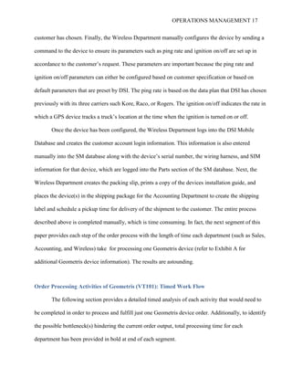 OPERATIONS MANAGEMENT 17
customer has chosen. Finally, the Wireless Department manually configures the device by sending a
command to the device to ensure its parameters such as ping rate and ignition on/off are set up in
accordance to the customer’s request. These parameters are important because the ping rate and
ignition on/off parameters can either be configured based on customer specification or based on
default parameters that are preset by DSI. The ping rate is based on the data plan that DSI has chosen
previously with its three carriers such Kore, Raco, or Rogers. The ignition on/off indicates the rate in
which a GPS device tracks a truck’s location at the time when the ignition is turned on or off.
Once the device has been configured, the Wireless Department logs into the DSI Mobile
Database and creates the customer account login information. This information is also entered
manually into the SM database along with the device’s serial number, the wiring harness, and SIM
information for that device, which are logged into the Parts section of the SM database. Next, the
Wireless Department creates the packing slip, prints a copy of the devices installation guide, and
places the device(s) in the shipping package for the Accounting Department to create the shipping
label and schedule a pickup time for delivery of the shipment to the customer. The entire process
described above is completed manually, which is time consuming. In fact, the next segment of this
paper provides each step of the order process with the length of time each department (such as Sales,
Accounting, and Wireless) take for processing one Geometris device (refer to Exhibit A for
additional Geometris device information). The results are astounding.
Order Processing Activities of Geometris (VT101): Timed Work Flow
The following section provides a detailed timed analysis of each activity that would need to
be completed in order to process and fulfill just one Geometris device order. Additionally, to identify
the possible bottleneck(s) hindering the current order output, total processing time for each
department has been provided in bold at end of each segment.
 