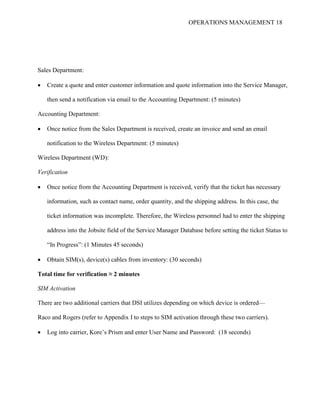 OPERATIONS MANAGEMENT 18
Sales Department:
 Create a quote and enter customer information and quote information into the Service Manager,
then send a notification via email to the Accounting Department: (5 minutes)
Accounting Department:
 Once notice from the Sales Department is received, create an invoice and send an email
notification to the Wireless Department: (5 minutes)
Wireless Department (WD):
Verification
 Once notice from the Accounting Department is received, verify that the ticket has necessary
information, such as contact name, order quantity, and the shipping address. In this case, the
ticket information was incomplete. Therefore, the Wireless personnel had to enter the shipping
address into the Jobsite field of the Service Manager Database before setting the ticket Status to
“In Progress”: (1 Minutes 45 seconds)
 Obtain SIM(s), device(s) cables from inventory: (30 seconds)
Total time for verification ≈ 2 minutes
SIM Activation
There are two additional carriers that DSI utilizes depending on which device is ordered—
Raco and Rogers (refer to Appendix I to steps to SIM activation through these two carriers).
 Log into carrier, Kore’s Prism and enter User Name and Password: (18 seconds)
 