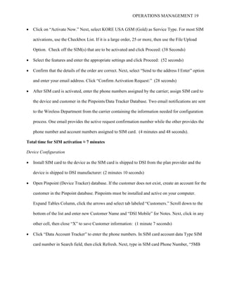 OPERATIONS MANAGEMENT 19
 Click on “Activate Now.” Next, select KORE USA GSM (Gold) as Service Type. For most SIM
activations, use the Checkbox List. If it is a large order, 25 or more, then use the File Upload
Option. Check off the SIM(s) that are to be activated and click Proceed: (38 Seconds)
 Select the features and enter the appropriate settings and click Proceed: (52 seconds)
 Confirm that the details of the order are correct. Next, select “Send to the address I Enter” option
and enter your email address. Click “Confirm Activation Request:” (28 seconds)
 After SIM card is activated, enter the phone numbers assigned by the carrier; assign SIM card to
the device and customer in the Pinpoints/Data Tracker Database. Two email notifications are sent
to the Wireless Department from the carrier containing the information needed for configuration
process. One email provides the active request confirmation number while the other provides the
phone number and account numbers assigned to SIM card. (4 minutes and 48 seconds).
Total time for SIM activation ≈ 7 minutes
Device Configuration
 Install SIM card to the device as the SIM card is shipped to DSI from the plan provider and the
device is shipped to DSI manufacturer: (2 minutes 10 seconds)
 Open Pinpoint (Device Tracker) database. If the customer does not exist, create an account for the
customer in the Pinpoint database. Pinpoints must be installed and active on your computer.
Expand Tables Column, click the arrows and select tab labeled “Customers.” Scroll down to the
bottom of the list and enter new Customer Name and “DSI Mobile” for Notes. Next, click in any
other cell, then close “X” to save Customer information: (1 minute 7 seconds)
 Click “Data Account Tracker” to enter the phone numbers. In SIM card account data Type SIM
card number in Search field, then click Refresh. Next, type in SIM card Phone Number, “5MB
 