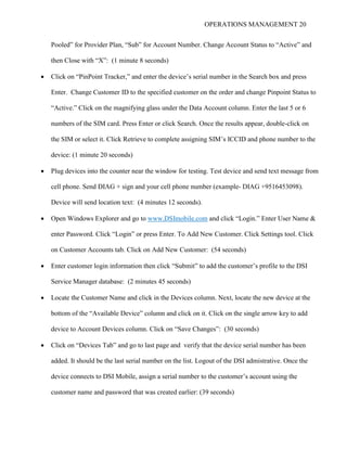 OPERATIONS MANAGEMENT 20
Pooled” for Provider Plan, “Sub” for Account Number. Change Account Status to “Active” and
then Close with “X”: (1 minute 8 seconds)
 Click on “PinPoint Tracker,” and enter the device’s serial number in the Search box and press
Enter. Change Customer ID to the specified customer on the order and change Pinpoint Status to
“Active.” Click on the magnifying glass under the Data Account column. Enter the last 5 or 6
numbers of the SIM card. Press Enter or click Search. Once the results appear, double-click on
the SIM or select it. Click Retrieve to complete assigning SIM’s ICCID and phone number to the
device: (1 minute 20 seconds)
 Plug devices into the counter near the window for testing. Test device and send text message from
cell phone. Send DIAG + sign and your cell phone number (example- DIAG +9516453098).
Device will send location text: (4 minutes 12 seconds).
 Open Windows Explorer and go to www.DSImobile.com and click “Login.” Enter User Name &
enter Password. Click “Login” or press Enter. To Add New Customer. Click Settings tool. Click
on Customer Accounts tab. Click on Add New Customer: (54 seconds)
 Enter customer login information then click “Submit” to add the customer’s profile to the DSI
Service Manager database: (2 minutes 45 seconds)
 Locate the Customer Name and click in the Devices column. Next, locate the new device at the
bottom of the “Available Device” column and click on it. Click on the single arrow key to add
device to Account Devices column. Click on “Save Changes”: (30 seconds)
 Click on “Devices Tab” and go to last page and verify that the device serial number has been
added. It should be the last serial number on the list. Logout of the DSI admistrative. Once the
device connects to DSI Mobile, assign a serial number to the customer’s account using the
customer name and password that was created earlier: (39 seconds)
 