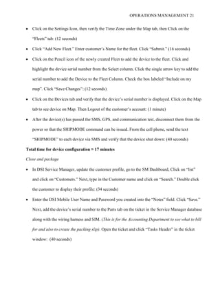 OPERATIONS MANAGEMENT 21
 Click on the Settings Icon, then verify the Time Zone under the Map tab, then Click on the
“Fleets” tab: (12 seconds)
 Click “Add New Fleet.” Enter customer’s Name for the fleet. Click “Submit.” (16 seconds)
 Click on the Pencil icon of the newly created Fleet to add the device to the fleet. Click and
highlight the device serial number from the Select column. Click the single arrow key to add the
serial number to add the Device to the Fleet Column. Check the box labeled “Include on my
map”. Click “Save Changes”: (12 seconds)
 Click on the Devices tab and verify that the device’s serial number is displayed. Click on the Map
tab to see device on Map. Then Logout of the customer’s account: (1 minute)
 After the device(s) has passed the SMS, GPS, and communication test, disconnect them from the
power so that the SHIPMODE command can be issued. From the cell phone, send the text
“SHIPMODE” to each device via SMS and verify that the device shut down: (40 seconds)
Total time for device configuration ≈ 17 minutes
Close and package
 In DSI Service Manager, update the customer profile, go to the SM Dashboard, Click on “list”
and click on “Customers.” Next, type in the Customer name and click on “Search.” Double click
the customer to display their profile: (34 seconds)
 Enter the DSI Mobile User Name and Password you created into the “Notes” field. Click “Save.”
Next, add the device’s serial number to the Parts tab on the ticket in the Service Manager database
along with the wiring harness and SIM. (This is for the Accounting Department to see what to bill
for and also to create the packing slip). Open the ticket and click “Tasks Header” in the ticket
window: (40 seconds)
 