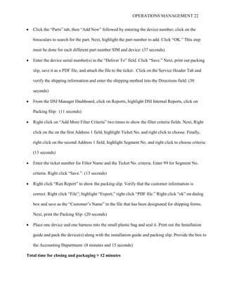OPERATIONS MANAGEMENT 22
 Click the “Parts” tab, then “Add New” followed by entering the device number; click on the
binoculars to search for the part. Next, highlight the part number to add. Click “OK.” This step
must be done for each different part number SIM and device: (37 seconds).
 Enter the device serial number(s) in the “Deliver To” field. Click “Save.” Next, print out packing
slip, save it as a PDF file, and attach the file to the ticket. Click on the Service Header Tab and
verify the shipping information and enter the shipping method into the Directions field: (30
seconds)
 From the DSI Manager Dashboard, click on Reports, highlight DSI Internal Reports, click on
Packing Slip: (11 seconds)
 Right click on “Add More Filter Criteria” two times to show the filter criteria fields. Next, Right
click on the on the first Address 1 field, highlight Ticket No. and right click to choose. Finally,
right click on the second Address 1 field, highlight Segment No. and right click to choose criteria:
(13 seconds)
 Enter the ticket number for Filter Name and the Ticket No. criteria. Enter 99 for Segment No.
criteria. Right click “Save.”: (13 seconds)
 Right click “Run Report” to show the packing slip. Verify that the customer information is
correct. Right click “File”; highlight “Export,” right click “PDF file.” Right click “ok” on dialog
box and save as the “Customer’s Name” in the file that has been designated for shipping forms.
Next, print the Packing Slip: (20 seconds)
 Place one device and one harness into the small plastic bag and seal it. Print out the Installation
guide and pack the device(s) along with the installation guide and packing slip. Provide the box to
the Accounting Department: (8 minutes and 15 seconds)
Total time for closing and packaging ≈ 12 minutes
 