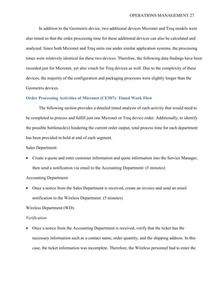OPERATIONS MANAGEMENT 27
In addition to the Geometris device, two additional devices Micronet and Treq models were
also timed so that the order processing time for these additional devices can also be calculated and
analyzed. Since both Micronet and Treq units run under similar application systems, the processing
times were relatively identical for these two devices. Therefore, the following data findings have been
recorded just for Micronet, yet also vouch for Treq devices as well. Due to the complexity of these
devices, the majority of the configuration and packaging processes were slightly longer than the
Geometris devices.
Order Processing Activities of Micronet (CE507): Timed Work Flow
The following section provides a detailed timed analysis of each activity that would need to
be completed to process and fulfill just one Micronet or Treq device order. Additionally, to identify
the possible bottleneck(s) hindering the current order output, total process time for each department
has been provided in bold at end of each segment.
Sales Department:
 Create a quote and enter customer information and quote information into the Service Manager,
then send a notification via email to the Accounting Department: (5 minutes)
Accounting Department:
 Once a notice from the Sales Department is received, create an invoice and send an email
notification to the Wireless Department: (5 minutes)
Wireless Department (WD):
Verification
 Once a notice from the Accounting Department is received, verify that the ticket has the
necessary information such as a contact name, order quantity, and the shipping address. In this
case, the ticket information was incomplete. Therefore, the Wireless personnel had to enter the
 