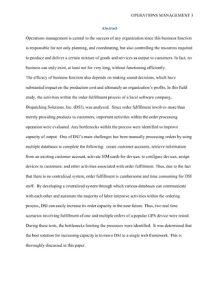 OPERATIONS MANAGEMENT 3
Abstract
Operations management is central to the success of any organization since this business function
is responsible for not only planning, and coordinating, but also controlling the resources required
to produce and deliver a certain mixture of goods and services as output to customers. In fact, no
business can truly exist, at least not for very long, without functioning efficiently.
The efficacy of business function also depends on making sound decisions, which have
substantial impact on the production cost and ultimately an organization’s profits. In this field
study, the activities within the order fulfillment process of a local software company,
Dispatching Solutions, Inc. (DSI), was analyzed. Since order fulfillment involves more than
merely providing products to customers, important activities within the order processing
operation were evaluated. Any bottlenecks within the process were identified to improve
capacity of output. One of DSI’s main challenges has been manually processing orders by using
multiple databases to complete the following: create customer accounts, retrieve information
from an existing customer account, activate SIM cards for devices, to configure devices, assign
devices to customers; and other activities associated with order fulfillment. Thus, due to the fact
that there is no centralized system, order fulfillment is cumbersome and time consuming for DSI
staff. By developing a centralized system through which various databases can communicate
with each other and automate the majority of labor intensive activities within the ordering
process, DSI can easily increase its order capacity in the near future. Thus, two real time
scenarios involving fulfillment of one and multiple orders of a popular GPS device were tested.
During these tests, the bottlenecks limiting the processes were identified. It was determined that
the best solution for increasing capacity is to move DSI to a single web framework. This is
thoroughly discussed in this paper.
 