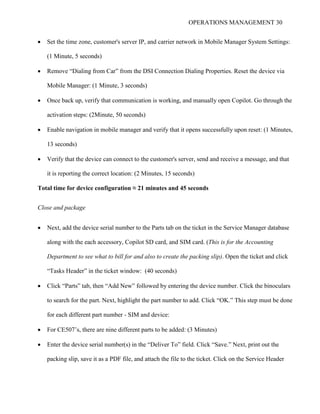 OPERATIONS MANAGEMENT 30
 Set the time zone, customer's server IP, and carrier network in Mobile Manager System Settings:
(1 Minute, 5 seconds)
 Remove “Dialing from Car” from the DSI Connection Dialing Properties. Reset the device via
Mobile Manager: (1 Minute, 3 seconds)
 Once back up, verify that communication is working, and manually open Copilot. Go through the
activation steps: (2Minute, 50 seconds)
 Enable navigation in mobile manager and verify that it opens successfully upon reset: (1 Minutes,
13 seconds)
 Verify that the device can connect to the customer's server, send and receive a message, and that
it is reporting the correct location: (2 Minutes, 15 seconds)
Total time for device configuration ≈ 21 minutes and 45 seconds
Close and package
 Next, add the device serial number to the Parts tab on the ticket in the Service Manager database
along with the each accessory, Copilot SD card, and SIM card. (This is for the Accounting
Department to see what to bill for and also to create the packing slip). Open the ticket and click
“Tasks Header” in the ticket window: (40 seconds)
 Click “Parts” tab, then “Add New” followed by entering the device number. Click the binoculars
to search for the part. Next, highlight the part number to add. Click “OK.” This step must be done
for each different part number - SIM and device:
 For CE507’s, there are nine different parts to be added: (3 Minutes)
 Enter the device serial number(s) in the “Deliver To” field. Click “Save.” Next, print out the
packing slip, save it as a PDF file, and attach the file to the ticket. Click on the Service Header
 